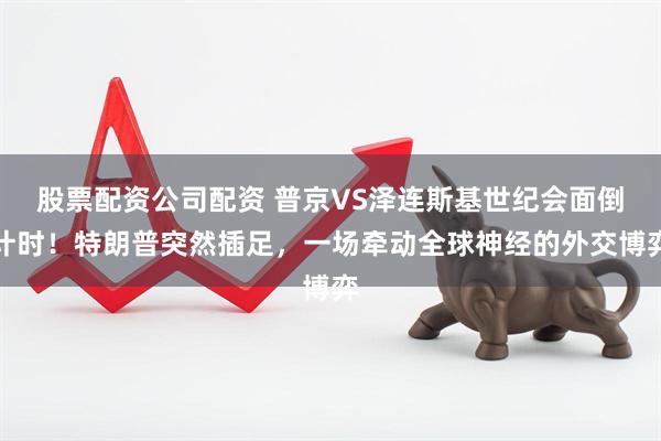 股票配资公司配资 普京VS泽连斯基世纪会面倒计时！特朗普突然插足，一场牵动全球神经的外交博弈