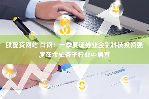 股配资网站 肖钢：一季度证券业金融科技投资强度在金融各子行业中居首