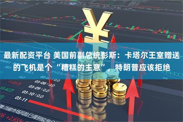 最新配资平台 美国前副总统彭斯：卡塔尔王室赠送的飞机是个 “糟糕的主意”，特朗普应该拒绝