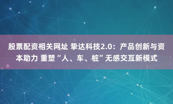 股票配资相关网址 挚达科技2.0：产品创新与资本助力 重塑“人、车、桩”无感交互新模式