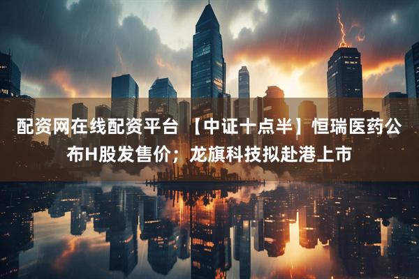 配资网在线配资平台 【中证十点半】恒瑞医药公布H股发售价；龙旗科技拟赴港上市