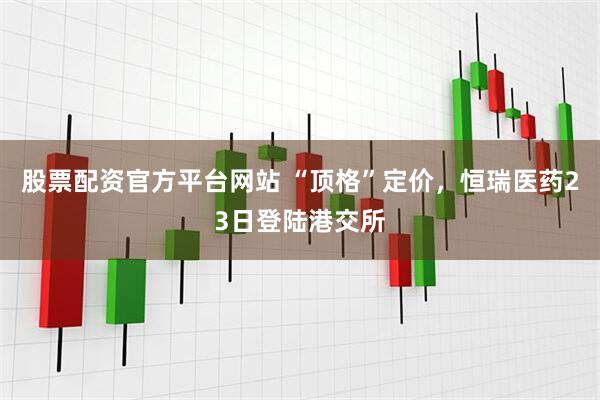 股票配资官方平台网站 “顶格”定价，恒瑞医药23日登陆港交所