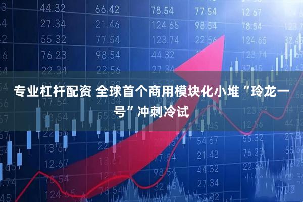 专业杠杆配资 全球首个商用模块化小堆“玲龙一号”冲刺冷试