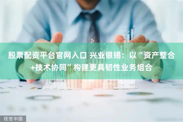股票配资平台官网入口 兴业银锡：以“资产整合+技术协同”构建更具韧性业务组合