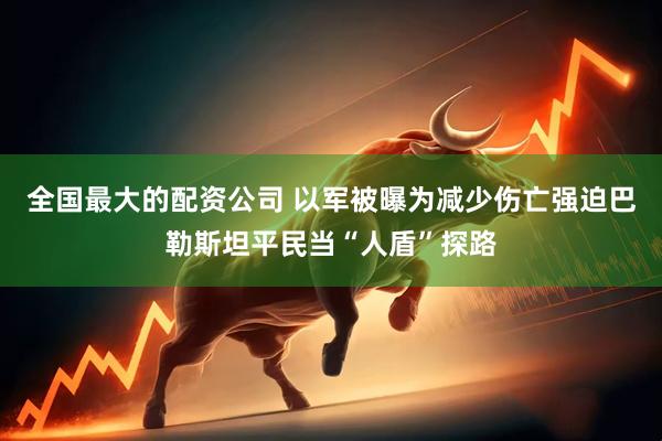 全国最大的配资公司 以军被曝为减少伤亡强迫巴勒斯坦平民当“人盾”探路