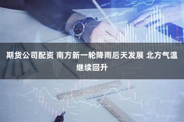 期货公司配资 南方新一轮降雨后天发展 北方气温继续回升