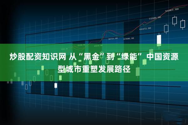 炒股配资知识网 从“黑金”到“绿能” 中国资源型城市重塑发展路径