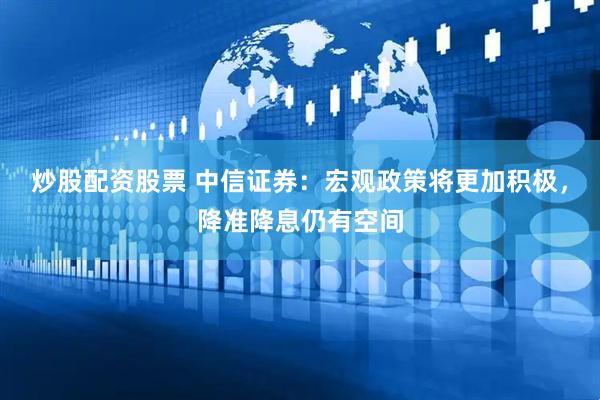 炒股配资股票 中信证券：宏观政策将更加积极，降准降息仍有空间