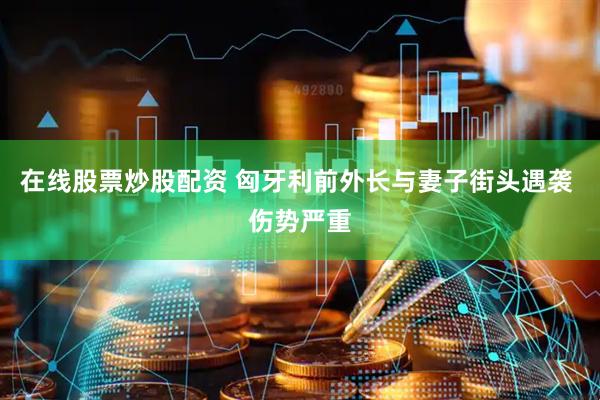 在线股票炒股配资 匈牙利前外长与妻子街头遇袭 伤势严重