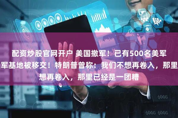 配资炒股官网开户 美国撤军！已有500名美军撤离，多个美军基地被移交！特朗普曾称：我们不想再卷入，那里已经是一团糟