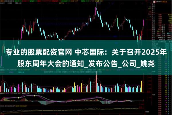专业的股票配资官网 中芯国际：关于召开2025年股东周年大会的通知_发布公告_公司_姚尧