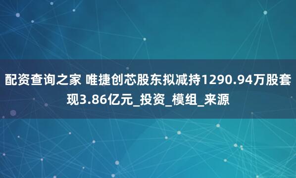 配资查询之家 唯捷创芯股东拟减持1290.94万股套现3.86亿元_投资_模组_来源