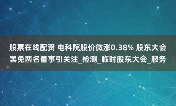股票在线配资 电科院股价微涨0.38% 股东大会罢免两名董事引关注_检测_临时股东大会_服务