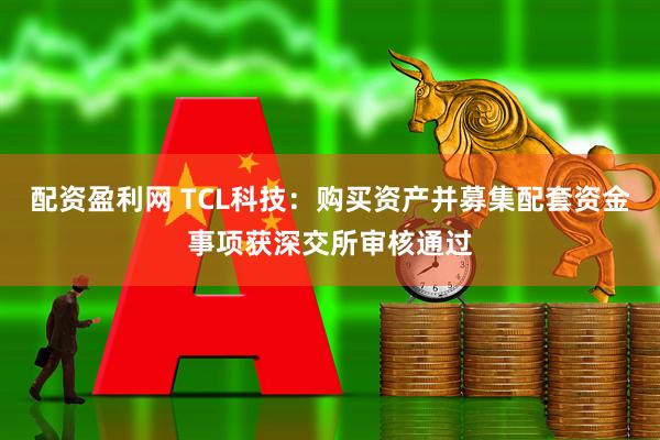 配资盈利网 TCL科技：购买资产并募集配套资金事项获深交所审核通过