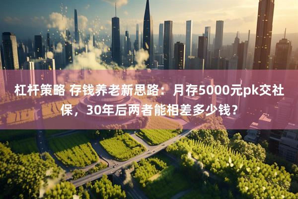 杠杆策略 存钱养老新思路：月存5000元pk交社保，30年后两者能相差多少钱？