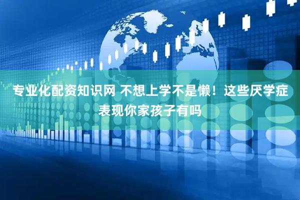 专业化配资知识网 不想上学不是懒！这些厌学症表现你家孩子有吗