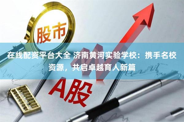 在线配资平台大全 济南黄河实验学校：携手名校资源，共启卓越育人新篇