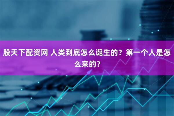 股天下配资网 人类到底怎么诞生的？第一个人是怎么来的？