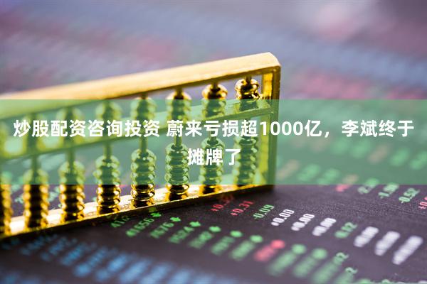 炒股配资咨询投资 蔚来亏损超1000亿，李斌终于摊牌了