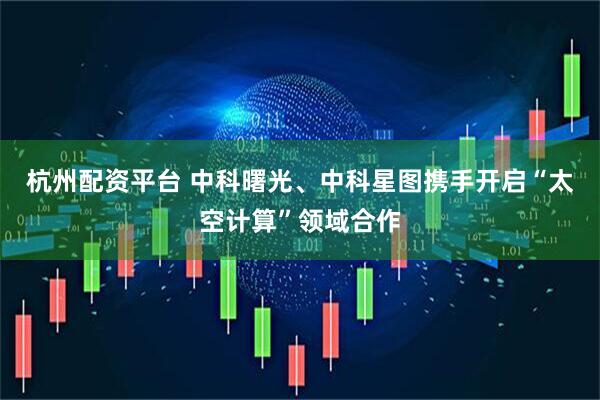 杭州配资平台 中科曙光、中科星图携手开启“太空计算”领域合作