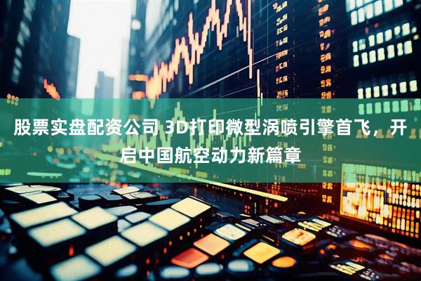 股票实盘配资公司 3D打印微型涡喷引擎首飞，开启中国航空动力新篇章