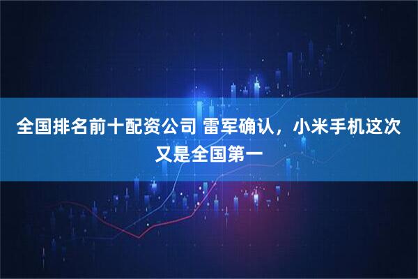 全国排名前十配资公司 雷军确认，小米手机这次又是全国第一