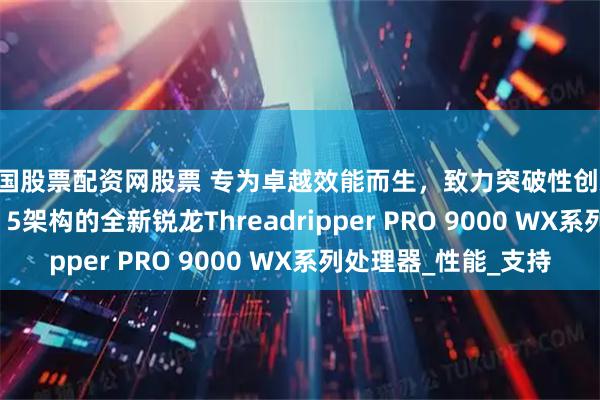 中国股票配资网股票 专为卓越效能而生，致力突破性创新 AMD推出基于Zen 5架构的全新锐龙Threadripper PRO 9000 WX系列处理器_性能_支持