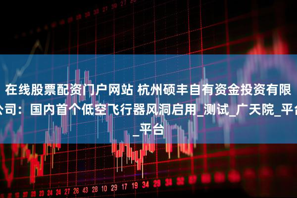 在线股票配资门户网站 杭州硕丰自有资金投资有限公司:国内首个低空飞行器风洞启用_测试_广天院_平台