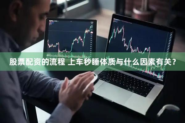 股票配资的流程 上车秒睡体质与什么因素有关？