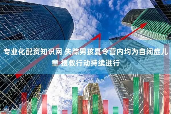 专业化配资知识网 失踪男孩夏令营内均为自闭症儿童 搜救行动持续进行