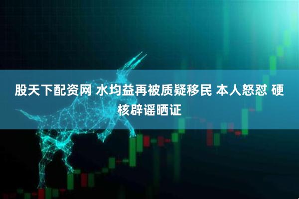 股天下配资网 水均益再被质疑移民 本人怒怼 硬核辟谣晒证