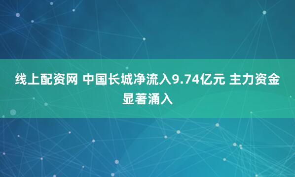 线上配资网 中国长城净流入9.74亿元 主力资金显著涌入