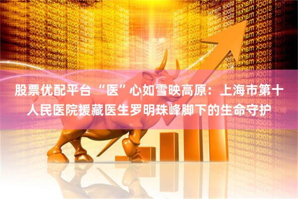 股票优配平台 “医”心如雪映高原：上海市第十人民医院援藏医生罗明珠峰脚下的生命守护