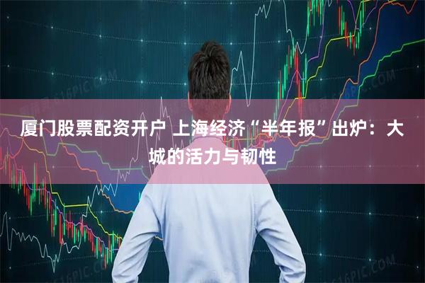 厦门股票配资开户 上海经济“半年报”出炉：大城的活力与韧性