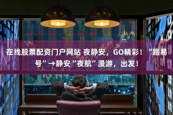 在线股票配资门户网站 夜静安，GO精彩！“路易号”→静安“夜航”漫游，出发！